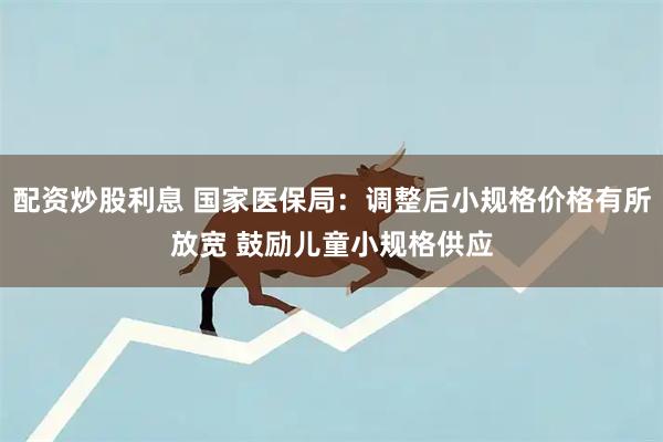 配资炒股利息 国家医保局：调整后小规格价格有所放宽 鼓励儿童小规格供应