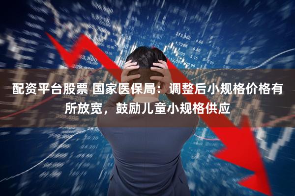 配资平台股票 国家医保局：调整后小规格价格有所放宽，鼓励儿童小规格供应