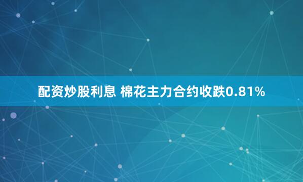 配资炒股利息 棉花主力合约收跌0.81%