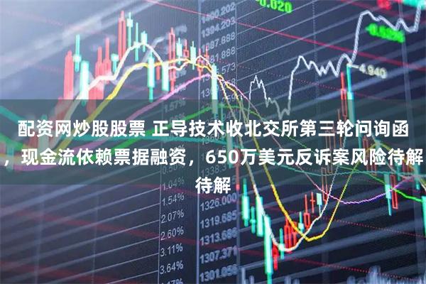 配资网炒股股票 正导技术收北交所第三轮问询函，现金流依赖票据融资，650万美元反诉案风险待解