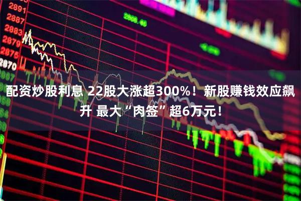 配资炒股利息 22股大涨超300%！新股赚钱效应飙升 最大“肉签”超6万元！