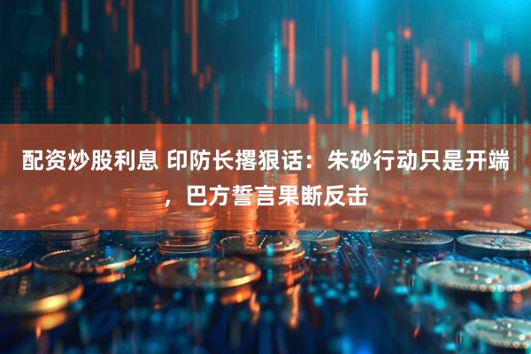 配资炒股利息 印防长撂狠话：朱砂行动只是开端，巴方誓言果断反击